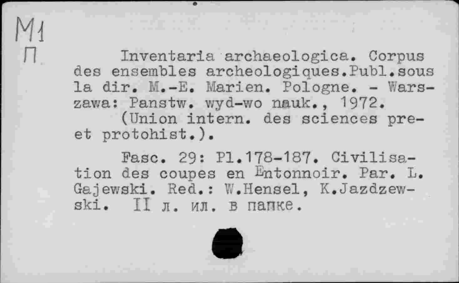 ﻿Inventaria archaeologica. Corpus des ensembles archéologiques.Publ.sous la dir. M.-E. Marien. Pologne. - Warszawa: Panstw. wyd-wo nauk., 1972.
(Union intern, des sciences pre-et protohist.).
Paso. 29: Pl.178-187. Civilisation des coupes en Entonnoir. Par. L. Gajewski. Red.: W.Hensel, K.Jazdzew-ski. II л. ил. в папке.